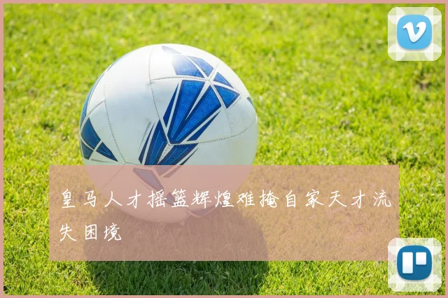 皇马人才摇篮辉煌难掩自家天才流失困境