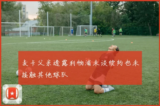 麦卡父亲透露利物浦未谈续约也未接触其他球队