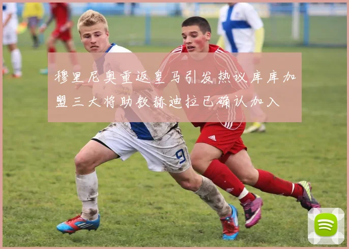穆里尼奥重返皇马引发热议库库加盟三大将助教赫迪拉已确认加入