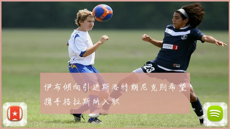 伊布倾向引进斯洛特朗尼克则希望携手格拉斯纳入职