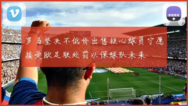 罗马坚决不低价出售核心球员宁愿接受欧足联处罚以保球队未来