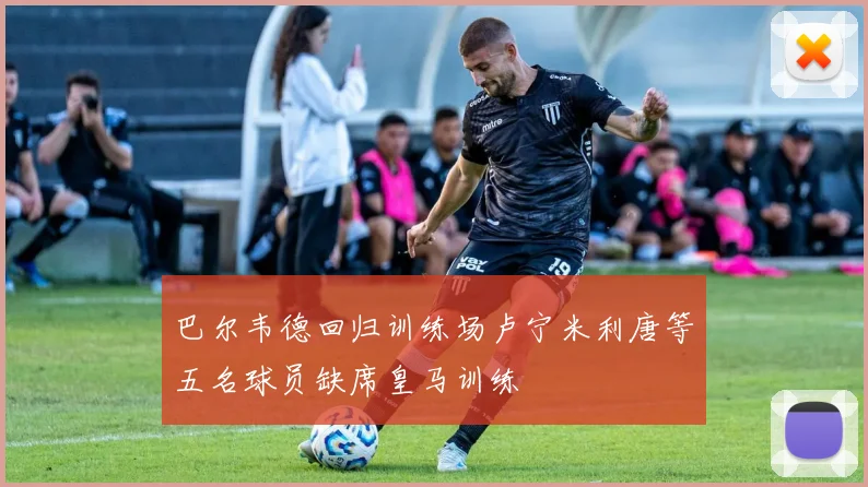 巴尔韦德回归训练场卢宁米利唐等五名球员缺席皇马训练
