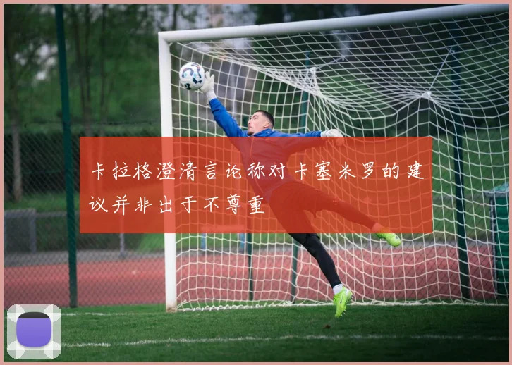 卡拉格澄清言论称对卡塞米罗的建议并非出于不尊重