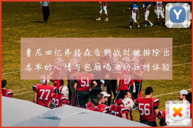 鲁尼回忆弗格森告别战时被排除出名单的心情与包厢喝酒的独特体验