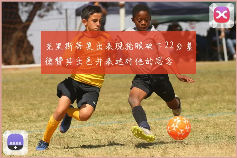 克里斯蒂复出表现抢眼砍下22分基德赞其出色并表达对他的思念