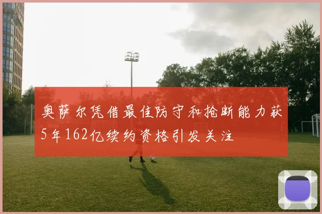 奥萨尔凭借最佳防守和抢断能力获5年162亿续约资格引发关注
