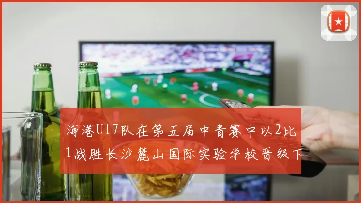 海港U17队在第五届中青赛中以2比1战胜长沙麓山国际实验学校晋级下一轮