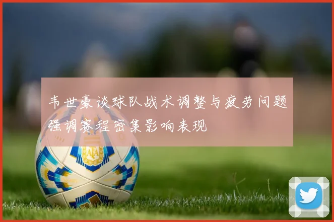 韦世豪谈球队战术调整与疲劳问题强调赛程密集影响表现