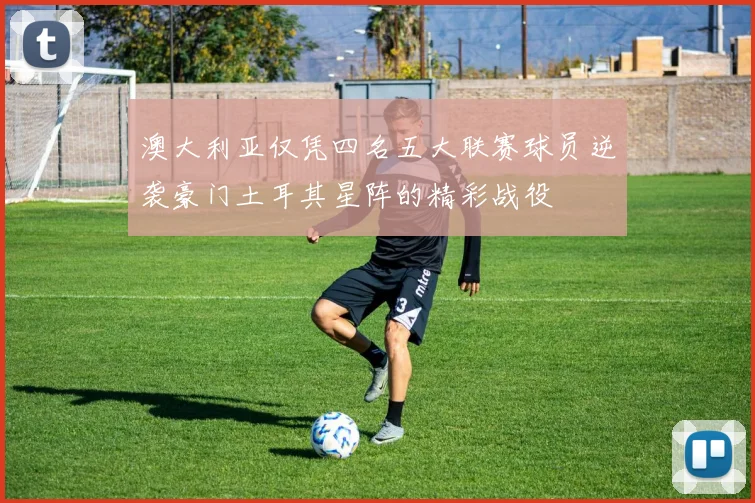 澳大利亚仅凭四名五大联赛球员逆袭豪门土耳其星阵的精彩战役