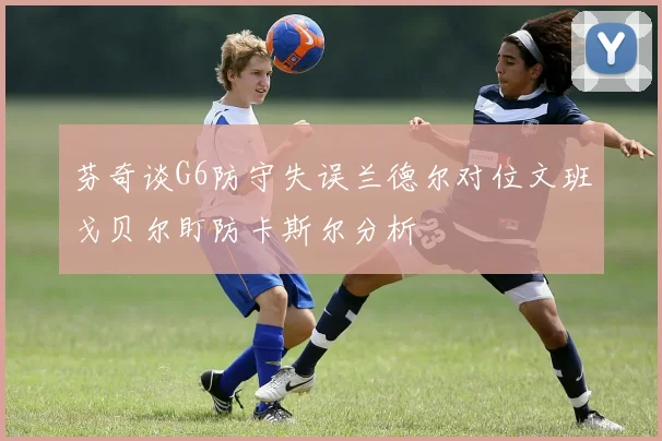 芬奇谈G6防守失误兰德尔对位文班戈贝尔盯防卡斯尔分析