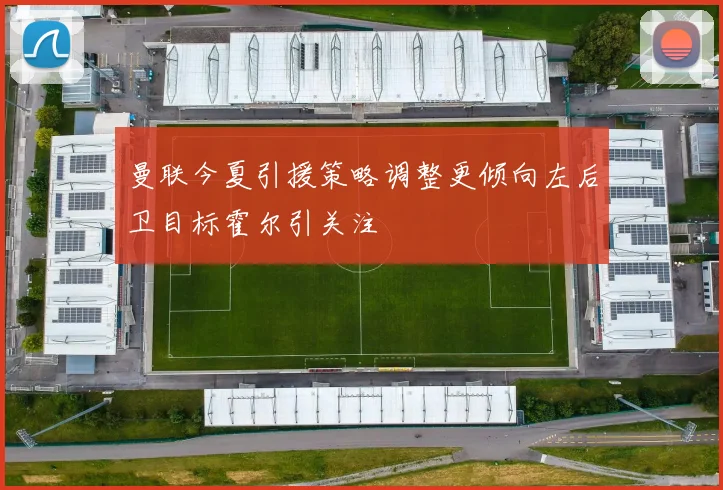 曼联今夏引援策略调整更倾向左后卫目标霍尔引关注