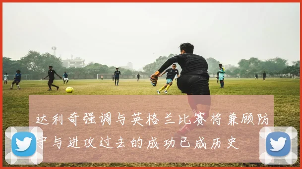 达利奇强调与英格兰比赛将兼顾防守与进攻过去的成功已成历史