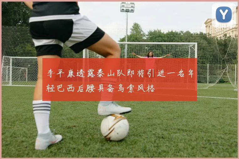 李平康透露泰山队即将引进一名年轻巴西后腰具备乌索风格