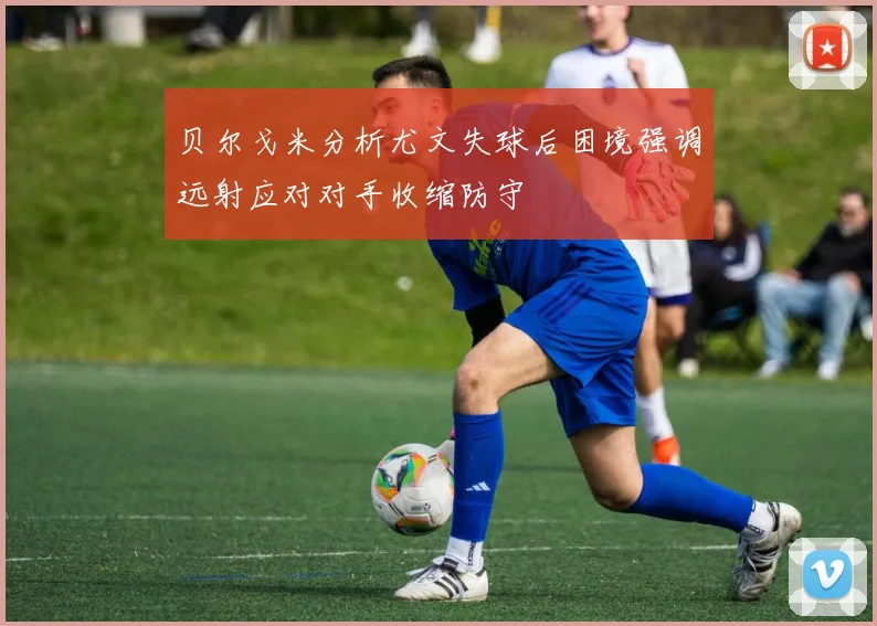 贝尔戈米分析尤文失球后困境强调远射应对对手收缩防守