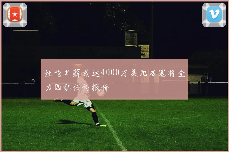 杜伦年薪或达4000万美元活塞将全力匹配任何报价