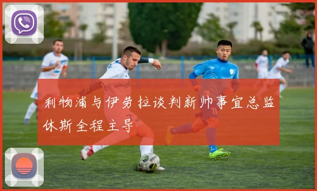 利物浦与伊劳拉谈判新帅事宜总监休斯全程主导