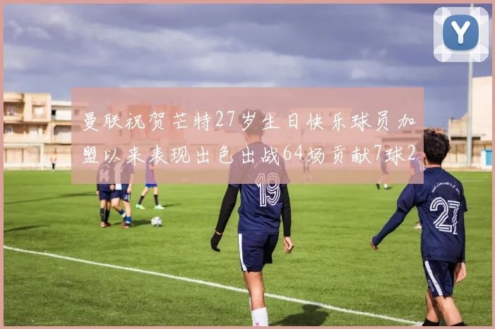 曼联祝贺芒特27岁生日快乐球员加盟以来表现出色出战64场贡献7球2助
