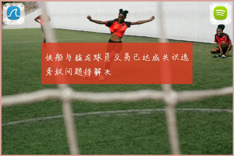 快船与猛龙球员交易已达成共识选秀权问题待解决