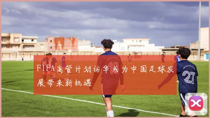 FIFA高管计划访华或为中国足球发展带来新机遇