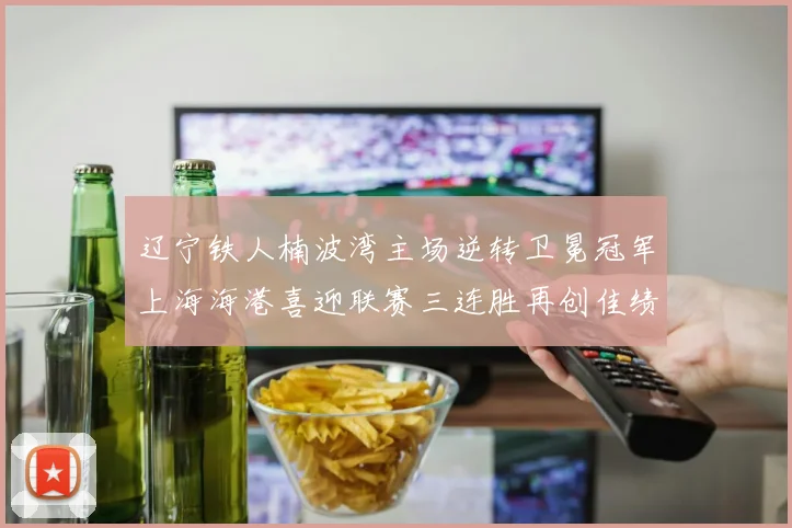 辽宁铁人楠波湾主场逆转卫冕冠军上海海港喜迎联赛三连胜再创佳绩