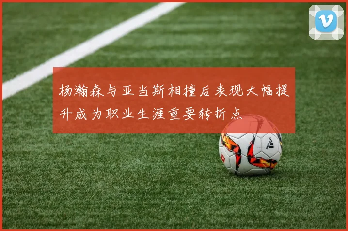 杨瀚森与亚当斯相撞后表现大幅提升成为职业生涯重要转折点