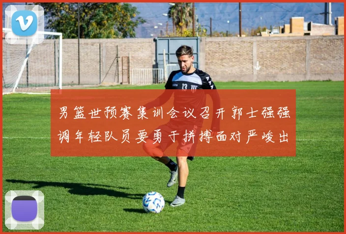 男篮世预赛集训会议召开郭士强强调年轻队员要勇于拼搏面对严峻出线形势